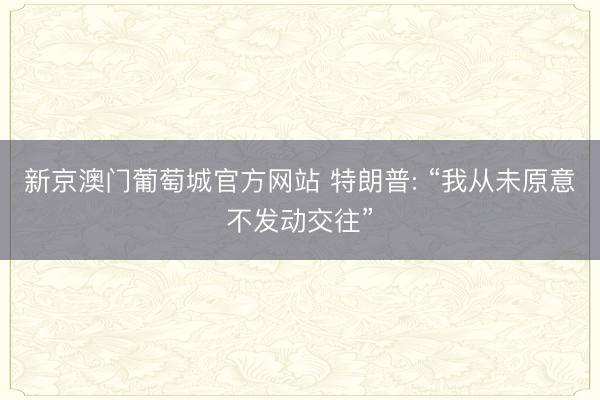 新京澳门葡萄城官方网站 特朗普: “我从未原意不发动交往”