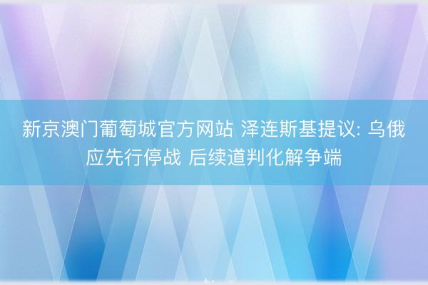 新京澳门葡萄城官方网站 泽连斯基提议: 乌俄应先行停战 后续道判化解争端