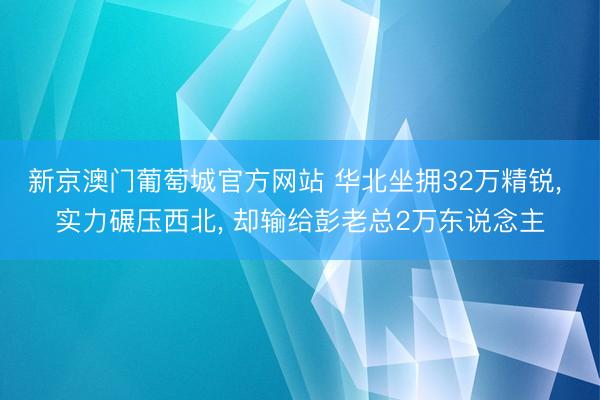 新京澳门葡萄城官方网站 华北坐拥32万精锐， 实力碾压西北， 却输给彭老总2万东说念主