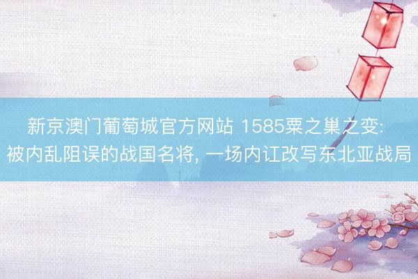 新京澳门葡萄城官方网站 1585粟之巢之变: 被内乱阻误的战国名将， 一场内讧改写东北亚战局