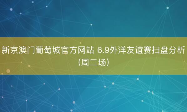 新京澳门葡萄城官方网站 6.9外洋友谊赛扫盘分析(周二场)