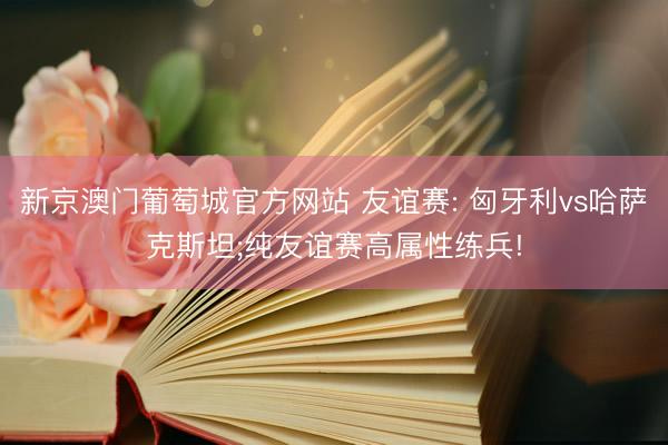 新京澳门葡萄城官方网站 友谊赛: 匈牙利vs哈萨克斯坦;纯友谊赛高属性练兵!