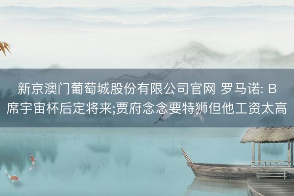 新京澳门葡萄城股份有限公司官网 罗马诺: B席宇宙杯后定将来;贾府念念要特狮但他工资太高
