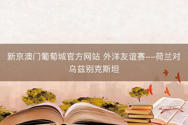 新京澳门葡萄城官方网站 外洋友谊赛--荷兰对乌兹别克斯坦