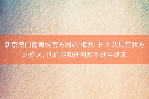 新京澳门葡萄城官方网站 梅西: 日本队具有我方的作风， 他们能和任何敌手战至终末