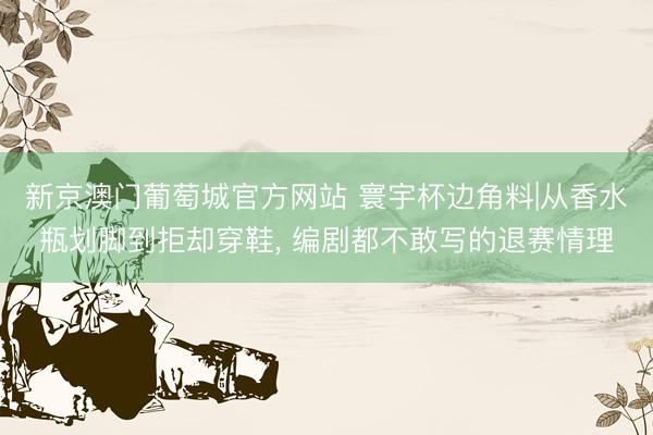 新京澳门葡萄城官方网站 寰宇杯边角料|从香水瓶划脚到拒却穿鞋, 编剧都不敢写的退赛情理