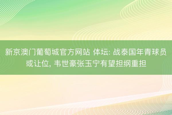 新京澳门葡萄城官方网站 体坛: 战泰国年青球员或让位， 韦世豪张玉宁有望担纲重担