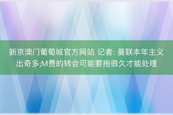新京澳门葡萄城官方网站 记者: 曼联本年主义出奇多;M费的转会可能要拖很久才能处理