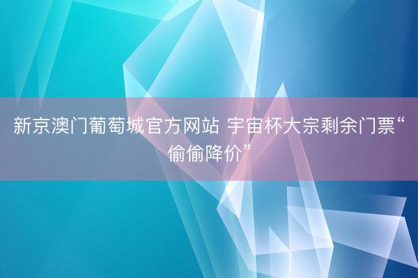 新京澳门葡萄城官方网站 宇宙杯大宗剩余门票“偷偷降价”