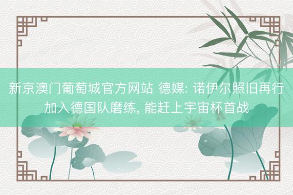 新京澳门葡萄城官方网站 德媒: 诺伊尔照旧再行加入德国队磨练, 能赶上宇宙杯首战
