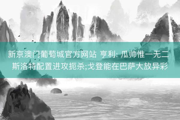 新京澳门葡萄城官方网站 亨利: 瓜帅惟一无二 斯洛特配置进攻扼杀;戈登能在巴萨大放异彩
