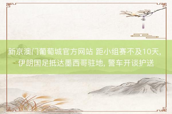新京澳门葡萄城官方网站 距小组赛不及10天, 伊朗国足抵达墨西哥驻地, 警车开谈护送