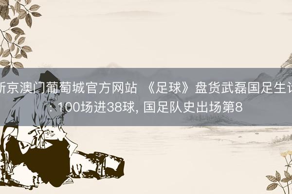 新京澳门葡萄城官方网站 《足球》盘货武磊国足生计: 100场进38球, 国足队史出场第8