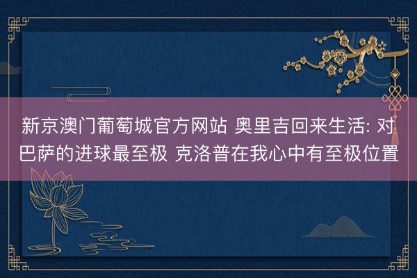 新京澳门葡萄城官方网站 奥里吉回来生活: 对巴萨的进球最至极 克洛普在我心中有至极位置