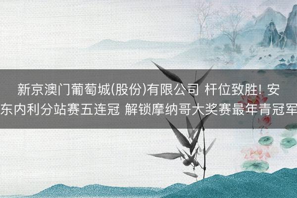 新京澳门葡萄城(股份)有限公司 杆位致胜! 安东内利分站赛五连冠 解锁摩纳哥大奖赛最年青冠军