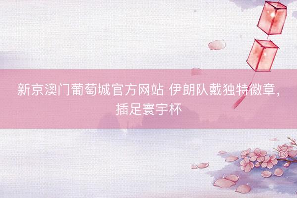 新京澳门葡萄城官方网站 伊朗队戴独特徽章，插足寰宇杯