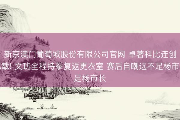 新京澳门葡萄城股份有限公司官网 卓著科比连创记载! 文班全程持拳复返更衣室 赛后自嘲远不足杨市长