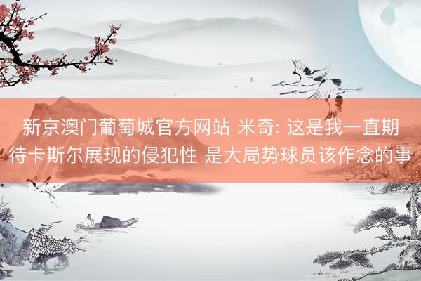 新京澳门葡萄城官方网站 米奇: 这是我一直期待卡斯尔展现的侵犯性 是大局势球员该作念的事