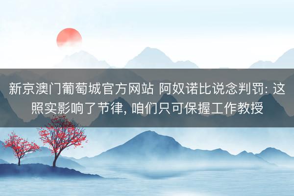 新京澳门葡萄城官方网站 阿奴诺比说念判罚: 这照实影响了节律， 咱们只可保握工作教授