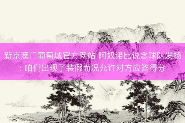 新京澳门葡萄城官方网站 阿奴诺比说念球队发扬: 咱们出现了装假而况允许对方应答得分