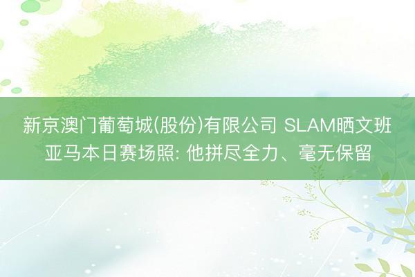 新京澳门葡萄城(股份)有限公司 SLAM晒文班亚马本日赛场照: 他拼尽全力、毫无保留
