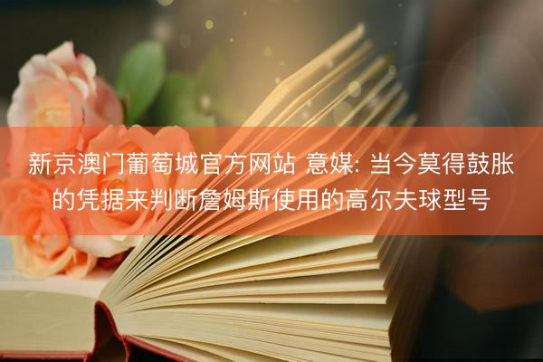 新京澳门葡萄城官方网站 意媒: 当今莫得鼓胀的凭据来判断詹姆斯使用的高尔夫球型号