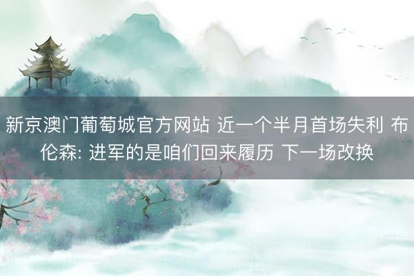 新京澳门葡萄城官方网站 近一个半月首场失利 布伦森: 进军的是咱们回来履历 下一场改换