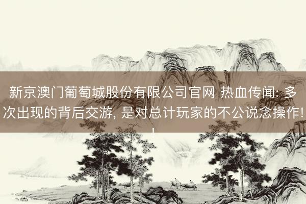 新京澳门葡萄城股份有限公司官网 热血传闻: 多次出现的背后交游, 是对总计玩家的不公说念操作!