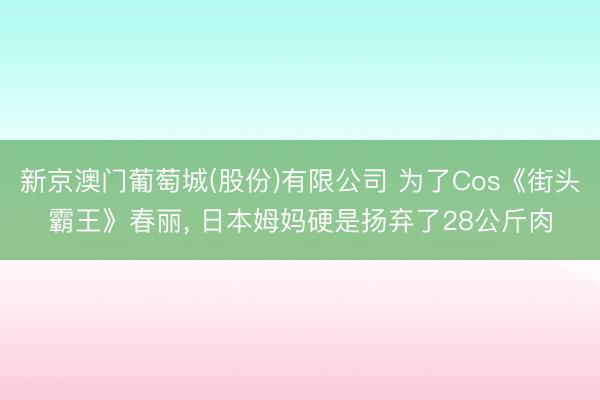 新京澳门葡萄城(股份)有限公司 为了Cos《街头霸王》春丽， 日本姆妈硬是扬弃了28公斤肉