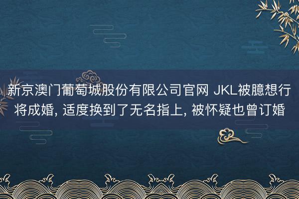 新京澳门葡萄城股份有限公司官网 JKL被臆想行将成婚， 适度换到了无名指上， 被怀疑也曾订婚