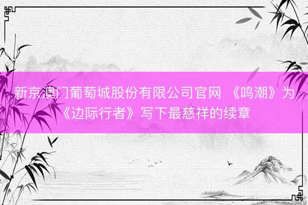 新京澳门葡萄城股份有限公司官网 《鸣潮》为《边际行者》写下最慈祥的续章