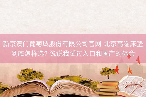 新京澳门葡萄城股份有限公司官网 北京高端床垫到底怎样选? 说说我试过入口和国产的体会