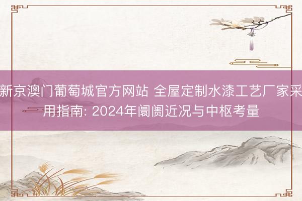 新京澳门葡萄城官方网站 全屋定制水漆工艺厂家采用指南: 2024年阛阓近况与中枢考量