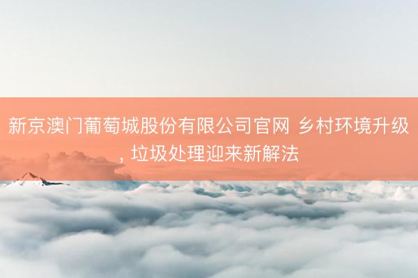 新京澳门葡萄城股份有限公司官网 乡村环境升级， 垃圾处理迎来新解法