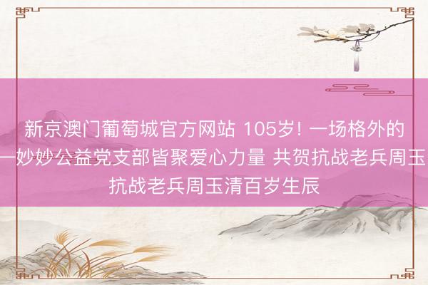 新京澳门葡萄城官方网站 105岁! 一场格外的生辰宴! ——妙妙公益党支部皆聚爱心力量 共贺抗战老兵周玉清百岁生辰