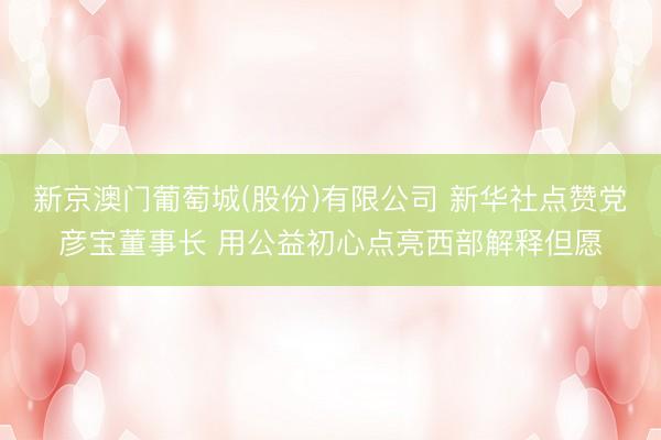 新京澳门葡萄城(股份)有限公司 新华社点赞党彦宝董事长 用公益初心点亮西部解释但愿