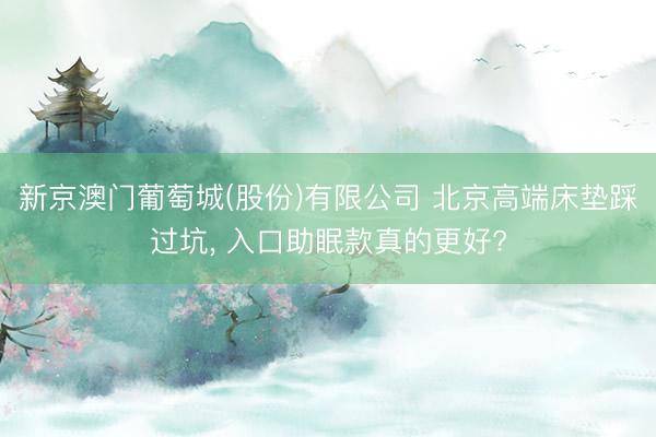 新京澳门葡萄城(股份)有限公司 北京高端床垫踩过坑， 入口助眠款真的更好?