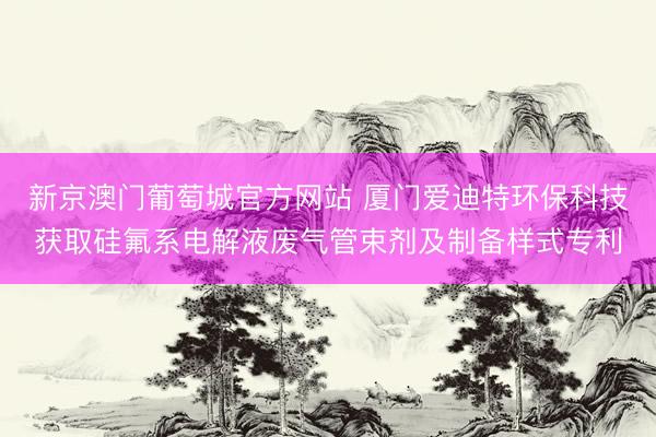 新京澳门葡萄城官方网站 厦门爱迪特环保科技获取硅氟系电解液废气管束剂及制备样式专利
