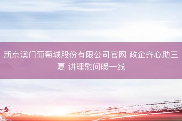新京澳门葡萄城股份有限公司官网 政企齐心助三夏 讲理慰问暖一线