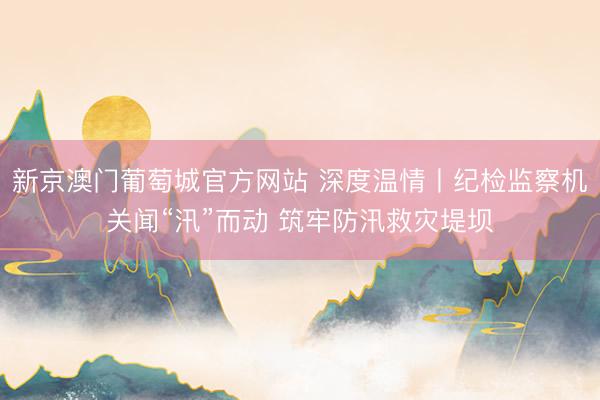 新京澳门葡萄城官方网站 深度温情丨纪检监察机关闻“汛”而动 筑牢防汛救灾堤坝