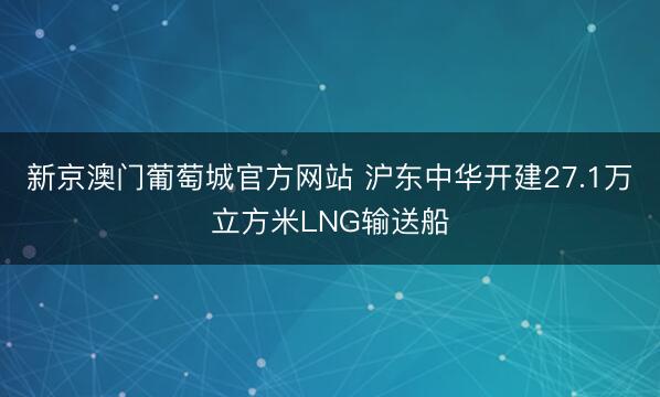 新京澳门葡萄城官方网站 沪东中华开建27.1万立方米LNG输送船