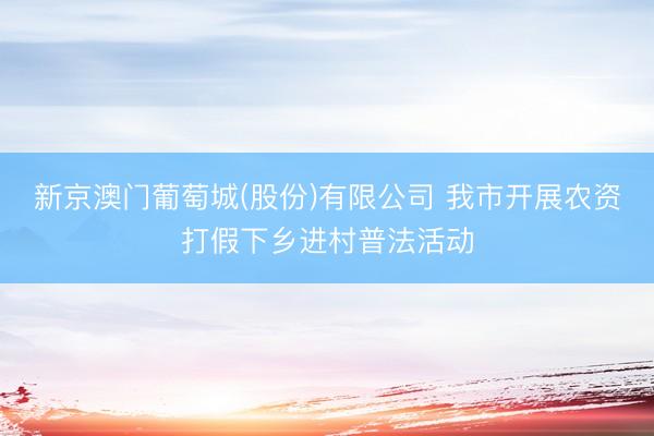 新京澳门葡萄城(股份)有限公司 我市开展农资打假下乡进村普法活动
