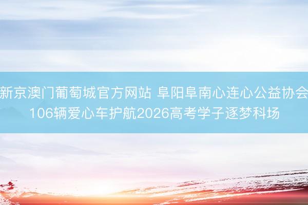 新京澳门葡萄城官方网站 阜阳阜南心连心公益协会106辆爱心车护航2026高考学子逐梦科场