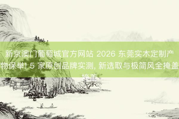 新京澳门葡萄城官方网站 2026 东莞实木定制产物保举! 5 家原创品牌实测， 新选取与极简风全掩盖