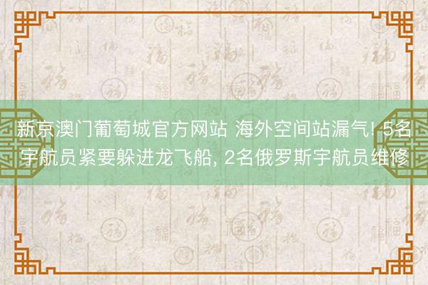 新京澳门葡萄城官方网站 海外空间站漏气! 5名宇航员紧要躲进龙飞船， 2名俄罗斯宇航员维修