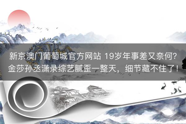 新京澳门葡萄城官方网站 19岁年事差又奈何？金莎孙丞潇录综艺腻歪一整天，细节藏不住了！