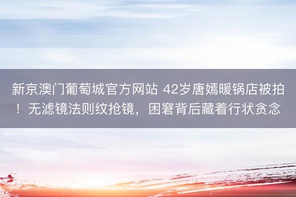 新京澳门葡萄城官方网站 42岁唐嫣暖锅店被拍！无滤镜法则纹抢镜，困窘背后藏着行状贪念