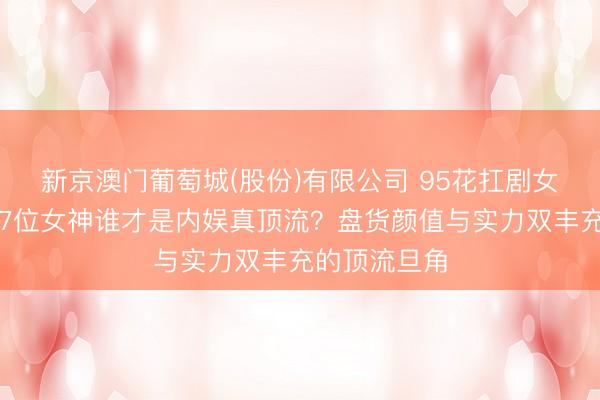 新京澳门葡萄城(股份)有限公司 95花扛剧女王大揭秘！7位女神谁才是内娱真顶流？盘货颜值与实力双丰充的顶流旦角