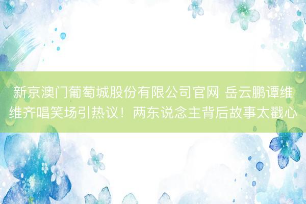 新京澳门葡萄城股份有限公司官网 岳云鹏谭维维齐唱笑场引热议！两东说念主背后故事太戳心