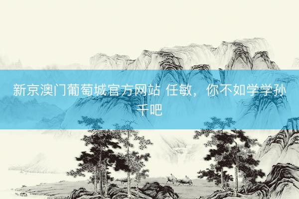 新京澳门葡萄城官方网站 任敏，你不如学学孙千吧